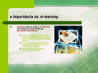 a importância do  m-learning aspectos  para os quais o   m-learning   se revelou já como sendo de  primordial importância : obviar os problemas relacionados com a acessibilidade de formação a quem se encontra geograficamente distante Como forma rápida eficiente de formação ao longo da vida e em contexto de trabalho  Como forma de combater a iliteracia e numeracia . 