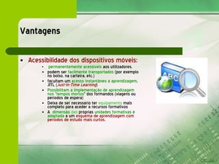 Vantagens  Acessibilidade dos dispositivos móveis: permanentemente acessíveis  aos utilizadores. podem ser  facilmente transportados  (por exemplo no bolso, na carteira, etc.) facultam um  acesso instantâneo à aprendizagem , JITL ( Just-In-Time Learning ) Possibilitam a implementação de aprendizagem nos "tempos mortos " dos formandos (viagens ou períodos de espera) Deixa de ser necessário ter  equipamento  mais completo para aceder a recursos formativos A  dimensão  das  próprias  unidades formativas é adaptada  a um  esquema de aprendizagem com períodos de estudo mais curtos . 