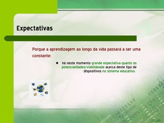 Expectativas há neste momento   grande expectativa quanto às potencialidades/viabilideade  acerca deste tipo de dispositivos  no sistema educativo.   Porque a aprendizagem ao longo da vida passará a ser uma constante: 