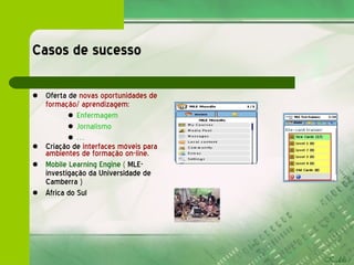 Casos de sucesso Oferta de  novas oportunidades de formação/ aprendizagem: Enfermagem Jornalismo … Criação de  interfaces móveis para ambientes de formação on-line . Mobile Learning Engine  (  MLE-  investigação da Universidade de Camberra ) África do Sul  