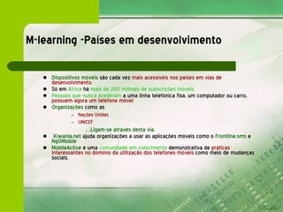 M-learning -Países em desenvolvimento Dispositivos móveis  são cada vez  mais acessíveis nos países em vias de desenvolvimento Só em  Africa  há  mais de 280 milhoes de subscrições móveis Pessoas que nunca acederam  a uma linha telefónica fixa, um computador ou carro,  possuem agora um telefone móvel Organizações  como as Nações Unidas UNICEF  … Ligam-se através desta via. Kiwania.net  ajuda organizações a usar as aplicações móveis como o  Frontline.sms  e  NgOMobile   MobileActive  é uma  comunidade em crescimento  demonstrativa de  práticas interessantes   no domínio da utilização dos telefones móveis  como meio de mudanças sociais. 