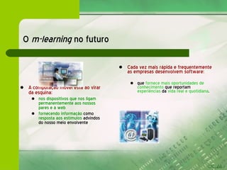 O  m-learning  no futuro A   computação móvel está ao virar da esquina: nos dispositivos que nos ligam permanentemente aos nossos pares e à web  fornecendo informação  como  resposta aos estímulos  advindos do nosso meio envolvente Cada vez mais rápida e frequentemente   as empresas desenvolvem software: que  fornece mais oportunidades de conhecimento  que reportam  experiências  da  vida real e quotidiana . 