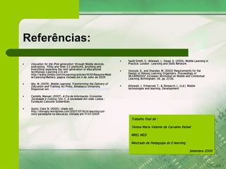 Referências: Education for the iPod generation-  through Mobile devices, podcasting,  PDAs and Web 2.0 platforms. Anything and everything regarding the next generation of educational technology (Learning 2.0) em http://www.zimbio.com/mLearning/articles/91/10+Reasons+Mobile+Learning+Matters, página visitada em 6 de Julho de 2009 . Ally, M. (2009).  Mobile Learning: Transforming the Delivery of Education and Training . AU Press, Athabasca University. Disponível em  http://www.aupress.ca/index.php/books/120155 Castells, Manuel, (2007).  A Era da Informação: Economia, Sociedade e Cultura . (Vol. I).  A sociedade em rede . Lisboa : Fundação Calouste Gulbenkian. Quinn, Clark N. (2000). citado em http://dotreply.wordpress.com/2007/07/16/m-learning-um-novo-paradigma-na-educacao, visitada em 17/07/2009. Savill-Smith, C., Attewell, J., Stead, G. (2006). Mobile Learning in Practice. London : Learning and Skills Network. Vavoula, G., and Sharples, M. (2002) Requirements for the Design of lifelong Learning Organisers.  Proceedings of MLEARN2002, European Workshop on Mobile and Contextual Learning , Birmingham, UK, pp. 23-26. Attewell, J., Enhanced, T., & Research, L. (n.d.). Mobile technologies and learning.  Development . Trabalho final de : Teresa Maria Valente de Carvalho Rafael MREL-MED  Mestrado de Pedagogia do E-learning Setembro 2009 