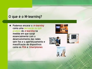 O que é o M-learning? Podemos encarar o  m-learning   como uma  derivação ou sub-produto  do  e-learning   na medida em que surge essencialmente com o desenvolvimento das redes sem fios e o aperfeiçoamento e massificação de dispositivos como os  PDA  e   Smartphones . 
