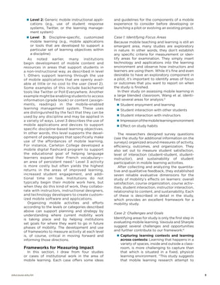 „„ Level 2: Generic mobile instructional appli-

and guidelines for the components of a mobile
experience to consider before developing or
launching a pilot or evolving an existing project.

„„ Level

Case 1: Identifying Focus Areas
Because mobile teaching and learning is still an
emergent area, many studies are exploratory
in nature. In other words, they don’t establish
any specific criteria for measurement or identify areas for examination. They simply insert
technology and applications into the learning
environment and observe how instructors and
learners are using them. While it’s fine and even
desirable to have an exploratory component in
a pilot, it’s important to identify areas of focus
or outcomes that you want to report on when
the study is finished.
In their study on assessing mobile learning in
a large blended classroom, Wang et al. identified several areas for analysis:3

cations (e.g., use of student response
systems, Twitter, or the learning management system)
3: Discipline-specific, customized
mobile learning (e.g., mobile applications
or tools that are developed to support a
particular set of learning objectives within
a discipline)

As noted earlier, many institutions
begin development of mobile content and
resources in areas that support students in
a non-instructional way, as described in level
1. Others support learning through the use
of mobile applications that are openly available at little or no cost to the user (level 2).
Some examples of this include backchannel
tools like Twitter or Poll Everywhere. Another
example might be enabling students to access
information (grade book) or content (assignments, readings) in the mobile-enabled
learning management system. These uses
are distinguished by the fact that they can be
used by any discipline and may be applied in
a variety of ways. Level 3 describes the use of
mobile applications and devices to support
specific discipline-based learning objectives.
In other words, this level supports the development of pedagogies that specifically make
use of the affordances of mobile learning.
For instance, Carleton College developed a
mobile digital flashcard program to support
the educational goal of helping language
learners expand their French vocabulary—
an area of persistent need.2 Level 3 activity
is more costly but often yields the highest
returns in the areas of improved learning,
increased student engagement, and additional time on task. Institutions do not
typically begin their mobile work here, but
when they do this kind of work, they collaborate with instructors, instructional designers,
and technology developers to create customized mobile software and applications.
Organizing mobile activities and efforts
according to the levels or categories described
above can support planning and strategy by
understanding where current mobility work
is taking place and by helping institutions
set goals for where they want to go in future
phases of mobility. The development and use
of frameworks to measure activity at each level
is, of course, critical in moving forward and
informing those directions.

Frameworks for Measuring Impact

In this section, I draw from four studies
or cases of institutional work in the area of
mobile learning. Each case offers some ideas

„„ Student enjoyment and learning
„„ Student interaction with other students
„„ Student interaction with instructors
„„ Impression of the mobile learning environment
„„ Effect on study habits

The researchers designed survey questions
(see the study for additional information on the
surveys) organized around measures of activity,
efficiency, outcomes, and organization. They
also set out to measure student satisfaction,
level of interaction (student-student, studentinstructor), and sustainability of student
participation in mobile learning activities.
After collecting and analyzing the quantitative and qualitative feedback, they established
seven reliable evaluative dimensions for the
study of mobility’s effects on learners: overall
satisfaction, course organization, course activities, student interaction, instructor interaction,
relationship to content, and sustainability. Each
of these is described in detail in the study,
which provides an excellent framework for a
mobility study.
Case 2: Challenges and Goals
Identifying areas for study is only the first step in
evaluating mobile learning. Vavoula and Sharple
suggest several challenges and opportunities
and further contribute to our framework:4
„„ Capturing learning contexts and learning

across contexts: Learning that happens in a
variety of spaces, inside and outside a classroom, is more challenging to capture than
that which is situated in a fixed, physical
learning environment. “This study suggests
that mobile learning research attempt to

educause.edu/eli		

	3

 