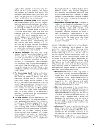 capture the location of learning and the
layout of the space (where); the social
setting (who, with whom, from whom); the
learning objectives and outcomes (why and
what); the learning method(s) and activities
(how); and the learning tools (how).”
„„ Identifying learning gains: Many mobile

learning studies set out to “improve student
learning” but struggle to isolate the effect
of mobility on learning and to define gains
in learning. In other words, how will you
know students learned more because of
a mobile application, and how will you
measure how much more they learned as
a result? This study suggests we be very
specific about what we’re looking for and
identify a few behaviors—for example,
where learners show responsibility for
and initiate their own learning (e.g., by
writing), are actively involved in learning
(e.g., spending additional time on a task),
or make links and transfer ideas and skills
(e.g., by comparing information).

„„ Tracking behavior: Although rare, some

studies “monitor” student activity on mobile
devices with the use of tracking software.
This can be unreliable and present ethical
issues. An alternate approach is to ask
students to contribute to a daily or weekly
journal about their mobile learning experience: what they did, what went well, what
was challenging, and so forth. Doing so can
help to assess the dimensions established in
case 1 above.

„„ The technology itself: Mobile technology

today spans a variety of devices, from
the small flip phone to tablets and even
netbooks. Studies should include some
component related to the usability of the
devices themselves and also to the extent to
which they are integrated into the learners’
technology constellation. In other words,
how well do the devices and the applications used work with other technologies
used on a daily basis? Is the experience
seamless, cumbersome, or incompatible?
How could it be improved?

„„ The big picture: Mobile learning has the

potential to expand the learning environment well beyond the walls of the institution.
Vavoula and Sharples suggest the use of
Price and Oliver’s impact studies: anticipatory, ongoing, and achieved. “Anticipatory
studies relate to pre-intervention intentions,
opinions, and attitudes; ongoing studies
focus on analyzing processes of integration; and achieved studies are summative
studies of technology no longer novel.” This
phased approach is valuable as we plan the

future phases of our mobile studies. While
today’s studies may explore integration
with existing technologies and basic use,
tomorrow’s studies may look at applications
tailored to learner environments and needs.
As the technology evolves and matures, so
should our studies.
„„ Formal and informal learning: Mobile tech-

nology is blurring the lines between formal
and informal learning because it enables
students to access and interact with
their learning environment and networks
anywhere, anytime. Students will have to
help us understand these contexts as they
continue to evolve into highly personalized
environments. As these come into focus,
we’ll better understand how and where
support is needed.

Case 3: Mobile Learning and Instructional Design
Traxler and Kukulska-Hulme, based on their
extensive review of mobile learning initiatives, suggest several characteristics of a good
mobile learning experience.5 In this list, we
could supplant mobile technology with any
technology, which demonstrates these are
universal instructional design principles. As
such, these could be used to develop a rubric
to measure our local mobile learning work. It
should also be noted that this list is particularly relevant when a technology is new or
emergent and may be less so as it evolves and
becomes increasingly ubiquitous.
„„ Proportionate: What is the proportion of

time spent learning and applying the technology with the actual learning experience
or learning benefit? A cost/benefit analysis
is suggested, which will, to some extent,
depend on the tools (device and applications) you use and the extent to which
students are familiar with them.

„„ Fit: How appropriate is the mobile tech-

nology to the learners, to the learning, and
to the course delivery mode? Is there a good
fit between the technology and the desired
outcome, between the technology and the
tools students already have or know, and
between the technology and the style of
the instructor? Is the technology well integrated into the students’ personal learning
environment?

„„ Alignment: To what extent are the learning

goals mapped to the technology’s affordances? It might be helpful to make these
connections for students, especially if the
technology or its application is experimental.

„„ Unintended results: Since mobile learning

is still relatively new, it will be useful to find

educause.edu/eli		

	4

 