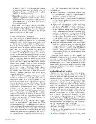 a way to identify unexpected outcomes—
a qualitative approach will likely be most
effective. Doing so will help inform future
phases of mobile initiatives.
„„ Consistency: How consistent is the tech-

This case offers several key questions for our
consideration:
„„ What previously unavailable digital (on

mobile devices) content and resources will
we make available to students?

nology’s application (and results) across
learners? Is the use or application reliable?
How consistent is it across devices and
technologies used?

„„ How will students be introduced or oriented

These five components can be integrated
into a mobile learning framework and into the
very design of the initiative. They can be fashioned into a rubric to be used as we design,
evaluate, and evolve our pilots.

will it be organized? In other words, will
the materials be held in a single repository,
or will there be a portal to access content
from a variety of sources? As the volume of
content increases, we need to be mindful of
how the learning environment is structured
and how that structure enables learning.
If the environment is cumbersome and
complex, students are not likely to use it.

Case 4: The Student Experience
In a case study of a medical school’s mobile
learning experience, Nestel et al. highlight
several findings that are worth considering as
we build our mobile initiatives.6 The institution in the study offered a graduate medical
program where students largely spent their
first year on campus, while the remaining
three years were spent almost entirely in clinical settings. All students were issued a mobile
device at the start of the program and worked
inside a virtual learning environment that made
use of two main teaching and learning tools,
Blackboard and Interlearn, for course management and facilitation of interaction online,
along with various other licensed software.
There were 57 students in the entering cohort
for the case study, and through student questionnaires and interviews, the study sought
to address two questions: In what ways does
mobility support learning, and what areas
need development?
This institution sought to enhance students’
learning experience through the use of
mobile technology to provide access to the
Internet, software, and information repositories and also to enable information sharing
within and between cohorts. In this case,
students had access to more than 10 different
sources (e.g., lecture notes, problem-based
learning materials, external weblinks, summative assessments, and so forth). These goals
are not uncommon in mobile initiatives, and
many institutions will provide students with
a significant amount of digital content to
support their learning.
Students in the study offered a few suggestions for improvement. They asked for more
robust resources and for more electronic learning
resources (especially audiovisual resources), along
with more flexibility in accessing the materials.
Since there was so much content, they felt they
would have benefitted from guidelines and support
on managing their virtual learning environments.

to the content and the environment within
which it resides?

„„ Where will this content reside, and how

„„ How will students manage their resources?

How are students able to interact and
engage with the content? Are they able to
annotate, download, share, or highlight the
content? How long are they able to access
the materials, from how many devices, and
in what ways?

Some of these issues can and should be
addressed together with students. Students
can help us create or understand their learning
environments and the features they need to
make the best use of them. As mobile technologies enable the proliferation of content and
resources, effective information management
becomes critical.

Implications for Planning

Earlier in this brief I noted the distinction between the components we wish to
measure and the way in which we go about
measuring them. Once we have developed the
components of the mobile experience or the
framework, we can then explore approaches for
measurement. For instance, we might determine that the best way to identify unintended
results is through focus groups, live observations, and journal analysis. Alternatively,
you might measure the impact of a particular
mobile technology on student comprehension of a particular concept through the use
of pre-tests and post-tests or a comparison
group. The idea is that once you have a framework established, a variety of measurement
approaches and methodologies are available,
but the framework must come first.
Each of the cases above contributes some
advice for planning:
„„ Capture and analyze learning in the context

in which it occurs.

„„ Assess the usability of the technology and

educause.edu/eli		

	5

 