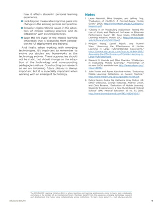 how it affects students’ personal learning
experience.
„„ Look beyond measurable cognitive gains into

changes in the learning process and practice.

„„ Consider organizational issues in the adop-

tion of mobile learning practice and its
integration with existing practices.

„„ Span the life cycle of the mobile learning

innovation that is evaluated, from conception to full deployment and beyond.

And finally, when working with emerging
technologies, it’s important to remember to
evolve our studies and frameworks as the
technology evolves. These approaches should
not be static, but should change as the adoption of the technology and corresponding
pedagogies mature. Constructing our research
so we are informing future phases is always
important, but it is especially important when
working with an emergent technology.

Notes
1	 Laura Naismith, Mike Sharples, and Jeffrey Ting,
“Evaluation of CAERUS: A Context-Aware Mobile
Guide,” 2005, http://www.mlearn.org.za/CD/papers/
Naismith.pdf.
2	 “Closing in on Vocabulary Acquisition: Testing the
Use of iPods and Flashcard Software to Eliminate
Performance Gaps,” SEI Case Study, EDUCAUSE
Learning Initiative, March 2012, http://net.educause
.edu/ir/library/pdf/SEI1201.pdf.
3	 Minjuan Wang, Daniel Novak, and Ruimin
Shen, “Assessing the Effectiveness of Mobile
Learning in Large Hybrid/Blended Classrooms,”
h t t p : //w w w. d o c s t o c . c o m /d o c s / 3 8 9 6 4 5 6 3 /
Assessing-the-Effectiveness-of-Mobile-Learning-inLarge-HybridBlended.
4	 Giasemi N. Vavoula and Mike Sharples, “Challenges
in Evaluating Mobile Learning,” Proceedings of
mLearn 2008, available from http://www.mlearn.org/
mlearn2008/.
5	 John Traxler and Agnes Kukulska-Hulme, “Evaluating
Mobile Learning: Reflections on Current Practice,”
http://www.mlearn.org.za/CD/papers/Traxler.pdf.
6	 Debra Nestel, Andre Ng, Katherine Gray, Robyn Hill,
Elmer Villanueva, George Kotsanas, Andrew Oaten,
and Chris Browne, “Evaluation of Mobile Learning:
Students’ Experiences in a New Rural-Based Medical
School,” BMC Medical Education 10, no. 57, 2010,
http://www.biomedcentral.com/1472-6920/10/57.

Read this QR Code to do the next activity, please.

The EDUCAUSE Learning Initiative (ELI) is where teaching and learning professionals come to learn, lead, collaborate,
and share in the context of an international forum. Members benefit from the expansive emerging technology research
and development that takes place collaboratively across institutions. To learn more about ELI, visit educause.edu/eli.

educause.edu/eli		

	6

 