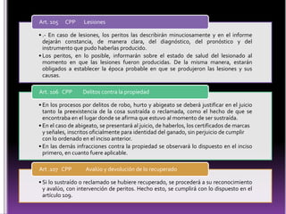 Art. 105   CPP     Lesiones

• .- En caso de lesiones, los peritos las describirán minuciosamente y en el informe
  dejarán constancia, de manera clara, del diagnóstico, del pronóstico y del
  instrumento que pudo haberlas producido.
• Los peritos, en lo posible, informarán sobre el estado de salud del lesionado al
  momento en que las lesiones fueron producidas. De la misma manera, estarán
  obligados a establecer la época probable en que se produjeron las lesiones y sus
  causas.

Art. 106 CPP      Delitos contra la propiedad

• En los procesos por delitos de robo, hurto y abigeato se deberá justificar en el juicio
  tanto la preexistencia de la cosa sustraída o reclamada, como el hecho de que se
  encontraba en el lugar donde se afirma que estuvo al momento de ser sustraída.
• En el caso de abigeato, se presentará al juicio, de haberlos, los certificados de marcas
  y señales, inscritos oficialmente para identidad del ganado, sin perjuicio de cumplir
  con lo ordenado en el inciso anterior.
• En las demás infracciones contra la propiedad se observará lo dispuesto en el inciso
  primero, en cuanto fuere aplicable.

Art .107 CPP       Avalúo y devolución de lo recuperado

• Si lo sustraído o reclamado se hubiere recuperado, se procederá a su reconocimiento
  y avalúo, con intervención de peritos. Hecho esto, se cumplirá con lo dispuesto en el
  artículo 109.
 