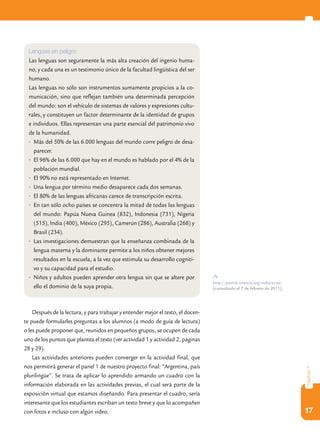 Lenguas en peligro
  Las lenguas son seguramente la más alta creación del ingenio huma-
  no, y cada una es un testimonio único de la facultad lingüística del ser
  humano.
  Las lenguas no sólo son instrumentos sumamente propicios a la co-
  municación, sino que reflejan también una determinada percepción
  del mundo: son el vehículo de sistemas de valores y expresiones cultu-
  rales, y constituyen un factor determinante de la identidad de grupos
  e individuos. Ellas representan una parte esencial del patrimonio vivo
  de la humanidad.
  •	 Más del 50% de las 6.000 lenguas del mundo corre peligro de desa-
     parecer.
  •	 El 96% de las 6.000 que hay en el mundo es hablado por el 4% de la
     población mundial.
  •	 El 90% no está representado en Internet.
  •	 Una lengua por término medio desaparece cada dos semanas.
  •	 El 80% de las lenguas africanas carece de transcripción escrita.
  •	 En tan sólo ocho países se concentra la mitad de todas las lenguas
     del mundo: Papúa Nueva Guinea (832), Indonesia (731), Nigeria
     (515), India (400), México (295), Camerún (286), Australia (268) y
     Brasil (234).
  •	 Las investigaciones demuestran que la enseñanza combinada de la
     lengua materna y la dominante permite a los niños obtener mejores
     resultados en la escuela, a la vez que estimula su desarrollo cogniti-
     vo y su capacidad para el estudio.
  •	 Niños y adultos pueden aprender otra lengua sin que se altere por
                                                                                  http://portal.unesco.org/culture/es/
     ello el dominio de la suya propia.                                           [consultado el 7 de febrero de 2011].




    Después de la lectura, y para trabajar y entender mejor el texto, el docen-
te puede formularles preguntas a los alumnos (a modo de guía de lectura)
o les puede proponer que, reunidos en pequeños grupos, se ocupen de cada
uno de los puntos que plantea el texto (ver actividad 1 y actividad 2, páginas
28 y 29).
    Las actividades anteriores pueden converger en la actividad final, que
nos permitirá generar el panel 1 de nuestro proyecto final: “Argentina, país
                                                                                                                          capítulo 1




plurilingüe”. Se trata de aplicar lo aprendido armando un cuadro con la
información elaborada en las actividades previas, el cual será parte de la
exposición virtual que estamos diseñando. Para presentar el cuadro, sería
interesante que los estudiantes escriban un texto breve y que lo acompañen
con fotos e incluso con algún video.                                                                                      17
 