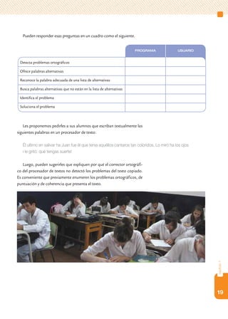 Pueden responder esas preguntas en un cuadro como el siguiente.


                                                                        Programa              Usuario


 Detecta problemas ortográficos

 Ofrece palabras alternativas

 Reconoce la palabra adecuada de una lista de alternativas

 Busca palabras alternativas que no están en la lista de alternativas

 Identifica el problema

 Soluciona el problema



    Les proponemos pedirles a sus alumnos que escriban textualmente las
siguientes palabras en un procesador de texto:

   Él ultimo en salivar ha Juan fue él que tenia aquéllos cantaros tan coloridos. Lo miró ha los ojos
   i le gritó: qué tengas suerte!

   Luego, pueden sugerirles que expliquen por qué el corrector ortográfi-
co del procesador de textos no detectó los problemas del texto copiado.
Es conveniente que previamente enumeren los problemas ortográficos, de
puntuación y de coherencia que presenta el texto.




                                                                                                        capítulo 1




                                                                                                        19
 