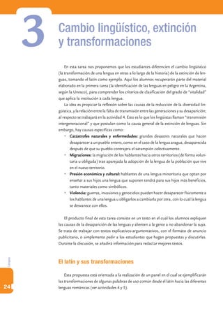 3   Cambio lingüístico, extinción
             y transformaciones
                 En esta tarea nos proponemos que los estudiantes diferencien el cambio lingüístico
             (la transformación de una lengua en otras a lo largo de la historia) de la extinción de len-
             guas, tomando el latín como ejemplo. Aquí los alumnos recuperarán parte del material
             elaborado en la primera tarea (la identificación de las lenguas en peligro en la Argentina,
             según la Unesco), para comprender los criterios de clasificación del grado de “vitalidad”
             que aplica la institución a cada lengua.
                 La idea es propiciar la reflexión sobre las causas de la reducción de la diversidad lin-
             güística, y la relación entre la falta de transmisión entre las generaciones y su desaparición;
             al respecto se trabajará en la actividad 4. Esto es lo que los lingüistas llaman “transmisión
             intergeneracional” y que postulan como la causa general de la extinción de lenguas. Sin
             embargo, hay causas específicas como:
                 	Catástrofes naturales y enfermedades: grandes desastres naturales que hacen
                    desaparecer a un pueblo entero, como en el caso de la lengua aragua, desaparecida
                    después de que su pueblo contrajera el sarampión colectivamente.
                 	Migraciones: la migración de los hablantes hacia otros territorios (de forma volun-
                    taria u obligada) trae aparejada la adopción de la lengua de la población que vive
                    en el nuevo territorio.
                 	Presión económica y cultural: hablantes de una lengua minoritaria que optan por
                    enseñar a sus hijos una lengua que suponen tendrá para sus hijos más beneficios,
                    tanto materiales como simbólicos.
                 	Violencia: guerras, invasiones y genocidios pueden hacer desaparecer físicamente a
                    los hablantes de una lengua u obligarlos a cambiarla por otra, con lo cual la lengua
                    se desvanece con ellos.

                 El producto final de esta tarea consiste en un texto en el cual los alumnos expliquen
             las causas de la desaparición de las lenguas y alienten a la gente a no abandonar la suya.
             Se trata de trabajar con textos explicativos-argumentativos, con el formato de anuncio
             publicitario, o simplemente pedir a los estudiantes que hagan propuestas y discutirlas.
             Durante la discusión, se añadirá información para redactar mejores textos.
Lengua




             El latín y sus transformaciones

                 Esta propuesta está orientada a la realización de un panel en el cual se ejemplificarán
             las transformaciones de algunas palabras de uso común desde el latín hacia las diferentes
24           lenguas románicas (ver actividades 4 y 5).
 