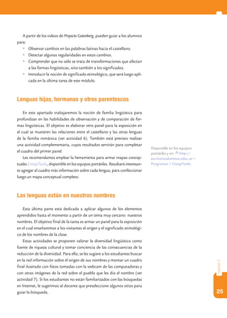 A partir de los videos de Proyecto Gutenberg, pueden guiar a los alumnos
para:
   	Observar cambios en las palabras latinas hacia el castellano.
   	Detectar algunas regularidades en estos cambios.
   	Comprender que no sólo se trata de transformaciones que afectan
      a las formas lingüísticas, sino también a los significados.
   	Introducir la noción de significado etimológico, que será luego apli-
      cada en la última tarea de este módulo.



Lenguas hijas, hermanas y otros parentescos

    En este apartado trabajaremos la noción de familia lingüística para
profundizar en las habilidades de observación y de comparación de for-
mas lingüísticas. El objetivo es elaborar otro panel para la exposición en
el cual se muestren las relaciones entre el castellano y las otras lenguas
de la familia románica (ver actividad 6). También está previsto realizar
una actividad complementaria, cuyos resultados servirán para completar
                                                                                 Disponible en los equipos
el cuadro del primer panel.                                                      portátiles y en: http://
    Les recomendamos emplear la herramienta para armar mapas concep-             escritorioalumnos.educ.ar >
tuales CmapTools, disponible en los equipos portátiles. Resultará interesan-     Programas > CmapTools.
te agregar al cuadro más información sobre cada lengua, para confeccionar
luego un mapa conceptual completo.



Las lenguas están en nuestros nombres

    Esta última parte está dedicada a aplicar algunos de los elementos
aprendidos hasta el momento a partir de un tema muy cercano: nuestros
nombres. El objetivo final de la tarea es armar un panel para la exposición
en el cual enseñaremos a los visitantes el origen y el significado etimológi-
co de los nombres de la clase.
    Estas actividades se proponen valorar la diversidad lingüística como
fuente de riqueza cultural y tomar conciencia de las consecuencias de la
reducción de la diversidad. Para ello, se les sugiere a los estudiantes buscar
en la red información sobre el origen de sus nombres y montar un cuadro
                                                                                                               capítulo 3




final ilustrado con fotos tomadas con la webcam de las computadoras y
con otras imágenes de la red sobre el pueblo que les dio el nombre (ver
actividad 7). Si los estudiantes no están familiarizados con las búsquedas
en Internet, le sugerimos al docente que preseleccione algunos sitios para
guiar la búsqueda.                                                                                             25
 