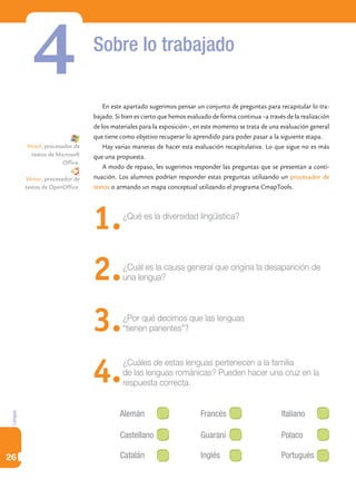 4                     Sobre lo trabajado

                                     En este apartado sugerimos pensar un conjunto de preguntas para recapitular lo tra-
                                 bajado. Si bien es cierto que hemos evaluado de forma continua –a través de la realización
                                 de los materiales para la exposición–, en este momento se trata de una evaluación general
                                 que tiene como objetivo recuperar lo aprendido para poder pasar a la siguiente etapa.
         Word, procesador de         Hay varias maneras de hacer esta evaluación recapitulativa. Lo que sigue no es más
          textos de Microsoft    que una propuesta.
                      Office.
                                     A modo de repaso, les sugerimos responder las preguntas que se presentan a conti-
         Writer, procesador de   nuación. Los alumnos podrían responder estas preguntas utilizando un procesador de
         textos de OpenOffice.   textos o armando un mapa conceptual utilizando el programa CmapTools.




                                 1.         ¿Qué es la diversidad lingüística?




                                 2.         ¿Cuál es la causa general que origina la desaparición de
                                            una lengua?




                                 3.         ¿Por qué decimos que las lenguas
                                            “tienen parientes”?




                                 4.         ¿Cuáles de estas lenguas pertenecen a la familia
                                            de las lenguas románicas? Pueden hacer una cruz en la
                                            respuesta correcta.


                                           Alemán                        Francés                        Italiano
Lengua




                                           Castellano                    Guaraní                        Polaco

26                                         Catalán                       Inglés                         Portugués
 