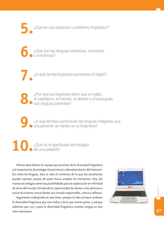 5.          ¿Qué es una adopción o préstamo lingüístico?




      6.          ¿Qué son las lenguas neolatinas, romances
                  o románicas?




      7.          ¿A qué familia lingüística pertenece el inglés?




      8.
                  ¿Por qué los lingüistas dicen que el inglés,
                  el castellano, el francés, el alemán y el portugués
                  son lenguas parientes?




      9.          ¿A qué familias pertenecen las lenguas indígenas que
                  actualmente se hablan en la Argentina?




10.               ¿Qué es el significado etimológico
                  de una palabra?


    Hemos descubierto la riqueza que proviene de la diversidad lingüística
y la importancia de proteger el patrimonio cultural producto del intercam-
bio entre las lenguas. Este es sólo el comienzo de lo que los estudiantes
pueden aportar, propio de quien busca ampliar los horizontes. Hoy, las
nuevas tecnologías abren las posibilidades para la exploración en infinidad
de sitios del mundo, brindando la oportunidad de alentar a los alumnos a
                                                                                capítulo 4




surcar el universo virtual desde una mirada responsable, crítica y reflexiva.
    Seguiremos trabajando en esta línea, porque la idea es hacer evidente
la diversidad lingüística que nos rodea y de la que somos parte, y porque
sabemos que con y para la diversidad lingüística enseñar Lengua es aún
más interesante.                                                                27
 