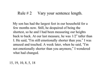 Rule # 2   	Vary your sentence length.    My son has had the largest feet in our household for a few months now. Still, he despaired of being the shortest, so he and I had been measuring our heights back to back. At our last measure, he was 1/2” taller than I. He said, “I’m still emotionally shorter than you.” I was amused and touched. A week later, when he said, “I’m not emotionally shorter than you anymore,” I wondered what had changed.15, 19, 10, 8, 5, 18