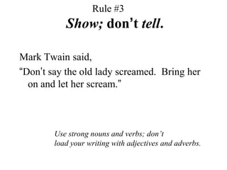 Rule #3   	Show; don’t tell.Mark Twain said,“Don’t say the old lady screamed.  Bring her on and let her scream.”Use strong nouns and verbs; don’tload your writing with adjectives and adverbs.
