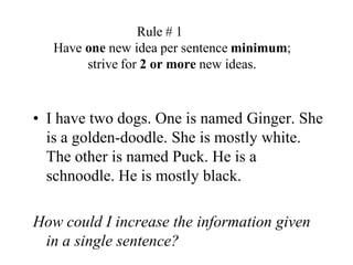 Rule # 1	Have one new idea per sentence minimum; strive for 2 or more new ideas.I have two dogs. One is named Ginger. She is a golden-doodle. She is mostly white. The other is named Puck. He is a schnoodle. He is mostly black.How could I increase the information given in a single sentence?
