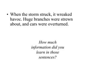 When the storm struck, it wreaked havoc. Huge branches were strewn about, and cars were overturned.How much information did you learn in those sentences?