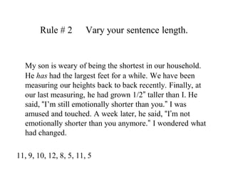 Rule # 2   	Vary your sentence length.My son is weary of being the shortest in our household. He has had the largest feet for a while. We have been measuring our heights back to back recently. Finally, at our last measuring, he had grown 1/2” taller than I. He said, “I’m still emotionally shorter than you.” I was amused and touched. A week later, he said, “I’m not emotionally shorter than you anymore.” I wondered what had changed.  11, 9, 10, 12, 8, 5, 11, 5