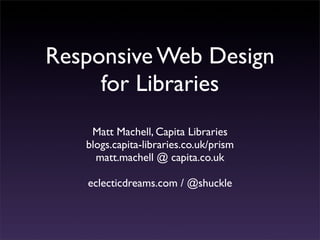 Responsive Web Design
     for Libraries
    Matt Machell, Capita Libraries
   blogs.capita-libraries.co.uk/prism
     matt.machell @ capita.co.uk

   eclecticdreams.com / @shuckle
 