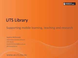 UTS Library
Supporting mobile learning, teaching and research
Sophie McDonald
Information Services Librarian
UTS Library
Sophie.McDonald@uts.edu.au
@misssophiemac
WWW.LIB.UTS.EDU.AU
 