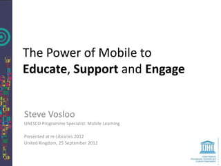 The Power of Mobile to
Educate, Support and Engage


Steve Vosloo
UNESCO Programme Specialist: Mobile Learning

Presented at m-Libraries 2012
United Kingdom, 25 September 2012
 