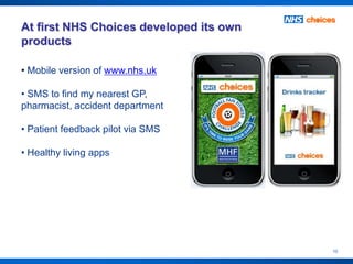 At first NHS Choices developed its own
products

• Mobile version of www.nhs.uk

• SMS to find my nearest GP,
pharmacist, accident department

• Patient feedback pilot via SMS

• Healthy living apps




                                         10
 
