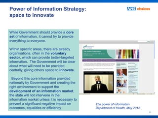 Power of Information Strategy:
space to innovate


While Government should provide a core
set of information, it cannot try to provide
everything to everyone.

Within specific areas, there are already
organisations, often in the voluntary
sector, which can provide better-targeted
information. The Government will be clear
about what will need to be provided
centrally, giving others space to innovate.

  Beyond this core information provided
nationally by Government and creating the
right environment to support the
development of an information market,
the state will not intervene in the
information market unless it is necessary to
prevent a significant negative impact on       The power of information
outcomes, equalities or efficiency             Department of Health, May 2012
                                                                                11
 