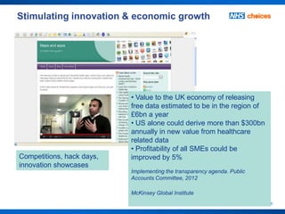 Stimulating innovation & economic growth




                           • Value to the UK economy of releasing
                           free data estimated to be in the region of
                           £6bn a year
                           • US alone could derive more than $300bn
                           annually in new value from healthcare
                           related data
                           • Profitability of all SMEs could be
Competitions, hack days,   improved by 5%
innovation showcases
                           Implementing the transparency agenda. Public
                           Accounts Committee, 2012

                           McKinsey Global Institute
                                                                          15
 
