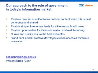 Our approach to the role of government
in today’s information market

•   Produce core set of authoritative national content when this is best
    done once and shared
•   Provide simple, free to use feeds for all to re-use & add value
•   Provide opportunities for ideas stimulation and match-making
•   Curate and quality assure the best examples
•   Stand back and let creative developers widen access & stimulate
    innovation




bob.gann@dh.gsi.gov.uk
Twitter: @Bob_Gann


                                                                           16
 