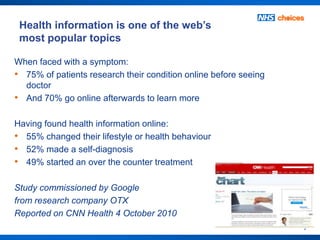 Health information is one of the web’s
 most popular topics

When faced with a symptom:
• 75% of patients research their condition online before seeing
  doctor
• And 70% go online afterwards to learn more

Having found health information online:
• 55% changed their lifestyle or health behaviour
• 52% made a self-diagnosis
• 49% started an over the counter treatment

Study commissioned by Google
from research company OTX
Reported on CNN Health 4 October 2010
                                                                  2
 