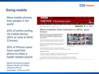 Going mobile

More mobile phones
than people in the
world

23% of online surfing
via mobile device
(40% of visits to NHS
Choices)

50% of iPhone users
have used their
phone to make a
health related search

Mobile Advertising Insights
Report: Health and Dating
Using the iPhone
Greystripe., February 2010    4
 