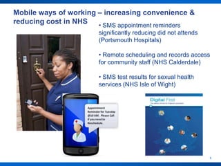 Mobile ways of working – increasing convenience &
reducing cost in NHS   • SMS appointment reminders
                       significantly reducing did not attends
                       (Portsmouth Hospitals)

                       • Remote scheduling and records access
                       for community staff (NHS Calderdale)

                       • SMS test results for sexual health
                       services (NHS Isle of Wight)




                                                                6
 