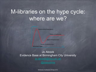 M-libraries on the hype cycle:
        where are we?




                    Jo Alcock
   Evidence Base at Birmingham City University
              jo.alcock@bcu.ac.uk
                   @joeyanne

                M-libraries Conference 25 Sept 2012
 