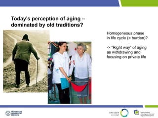 Today’s perception of aging – 
dominated by old traditions? 
Homogeneous phase 
in life cycle (= burden)? 
-> “Right way” of aging 
as withdrawing and 
focusing on private life 
 