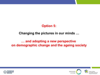 Option 5: 
Changing the pictures in our minds … 
… and adopting a new perspective 
on demographic change and the ageing society 
 