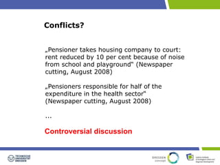 Conflicts? 
„Pensioner takes housing company to court: 
rent reduced by 10 per cent because of noise 
from school and playground“ (Newspaper 
cutting, August 2008) 
„Pensioners responsible for half of the 
expenditure in the health sector“ 
(Newspaper cutting, August 2008) 
... 
Controversial discussion 
 