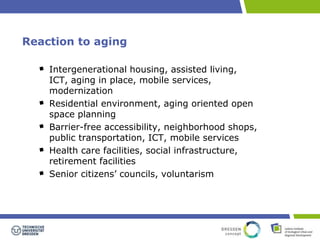Reaction to aging 
Intergenerational housing, assisted living, 
ICT, aging in place, mobile services, 
modernization 
Residential environment, aging oriented open 
space planning 
Barrier-free accessibility, neighborhood shops, 
public transportation, ICT, mobile services 
Health care facilities, social infrastructure, 
retirement facilities 
Senior citizens’ councils, voluntarism 
 