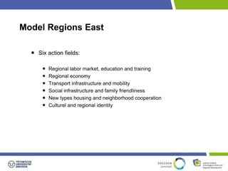 Model Regions East 
Six action fields: 
Regional labor market, education and training 
Regional economy 
Transport infrastructure and mobility 
Social infrastructure and family friendliness 
New types housing and neighborhood cooperation 
Culturel and regional identity 
 