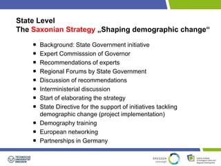 State Level 
The Saxonian Strategy „Shaping demographic change“ 
Background: State Government initiative 
Expert Commisssion of Governor 
Recommendations of experts 
Regional Forums by State Government 
Discussion of recommendations 
Interministerial discussion 
Start of elaborating the strategy 
State Directive for the support of initiatives tackling 
demographic change (project implementation) 
Demography training 
European networking 
Partnerships in Germany 
 