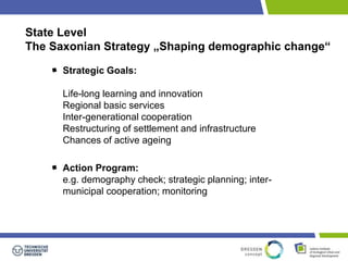 State Level 
The Saxonian Strategy „Shaping demographic change“ 
Strategic Goals: 
Life-long learning and innovation 
Regional basic services 
Inter-generational cooperation 
Restructuring of settlement and infrastructure 
Chances of active ageing 
Action Program: 
e.g. demography check; strategic planning; inter-municipal 
cooperation; monitoring 
 