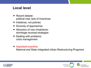 Local level 
Recent debate: 
political cost, lack of incentives 
Initiatives, not policies 
Diversity of approaches 
Attraction of new inhabitants: 
shrinkage reversal strategies 
Dealing with problems: 
crisis management 
Important incentive: 
National and State Integrated Urban Restructuring Programs 
 