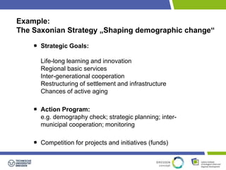 Example: 
The Saxonian Strategy „Shaping demographic change“ 
Strategic Goals: 
Life-long learning and innovation 
Regional basic services 
Inter-generational cooperation 
Restructuring of settlement and infrastructure 
Chances of active aging 
Action Program: 
e.g. demography check; strategic planning; inter-municipal 
cooperation; monitoring 
Competition for projects and initiatives (funds) 
 