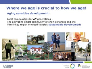 Where we age is crucial to how we age! 
Aging sensitive development: 
Local communities for all generations – 
The activating smart community of short distances and the 
interlinked region oriented towards sustainable development 
 
