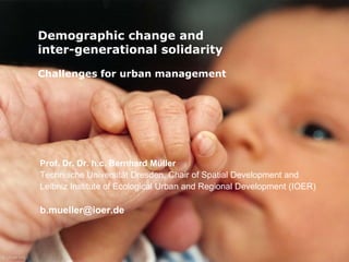 Demographic change and 
inter-generational solidarity 
Challenges for urban management 
Prof. Dr. Dr. h.c. Bernhard Müller 
Technische Universität Dresden, Chair of Spatial Development and 
Leibniz Institute of Ecological Urban and Regional Development (IOER) 
b.mueller@ioer.de 
 