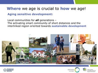 Where we age is crucial to how we age! 
Aging sensitive development: 
Local communities for all generations – 
The activating smart community of short distances and the 
interlinked region oriented towards sustainable development 
