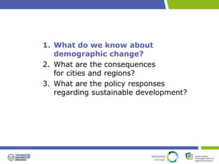 1. What do we know about 
demographic change? 
2. What are the consequences 
for cities and regions? 
3. What are the policy responses 
regarding sustainable development? 
 
