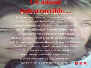 Un amour indestructible… Mon amour, si je ne t’avais pas, ma vie serait rien Maintenant que je t’ai connu, qu’on m’a mis sur ton chemin Je voudrai y rester pour l’éternité, sans plus jamais en sortir Car ma vie je la vois à tes côté, pour pouvoir partager nos rires Nos difficultés, nos bonheurs, et tout ces moments uniques Je voudrai pouvoir vivre avec toi ces moments magiques D’ailleurs, je ne peux les vivre qu’avec toi, car tu es mon âme sœur Tu te souviens, quand Dieu à crée l’homme il l’a séparé en deux cœurs Ces deux êtres doivent se retrouvés pour pouvoir vivre heureux Nous nous sommes trouvé, c’est merveilleux! Ne gachons pas cette chance, ce splendide trésor Et aimons nous comme des fous, jusqu’à la mort… Que dis-je ? On va s’aimer pour toute l’éternité… M M M 