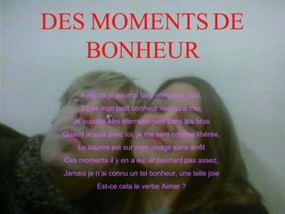 DES MOMENTS DE BONHEUR Avec toi je pourrai faire n'importe quoi, Tu es mon petit bonheur rien qu’à moi, Je voudrai être éternellement dans tes bras Quand je suis avec toi, je me sent comme libérée, Le sourire est sur mon visage sans arrêt Ces moments il y en a eu, et pourtant pas assez, Jamais je n’ai connu un tel bonheur, une telle joie Est-ce cela le verbe Aimer ? 
